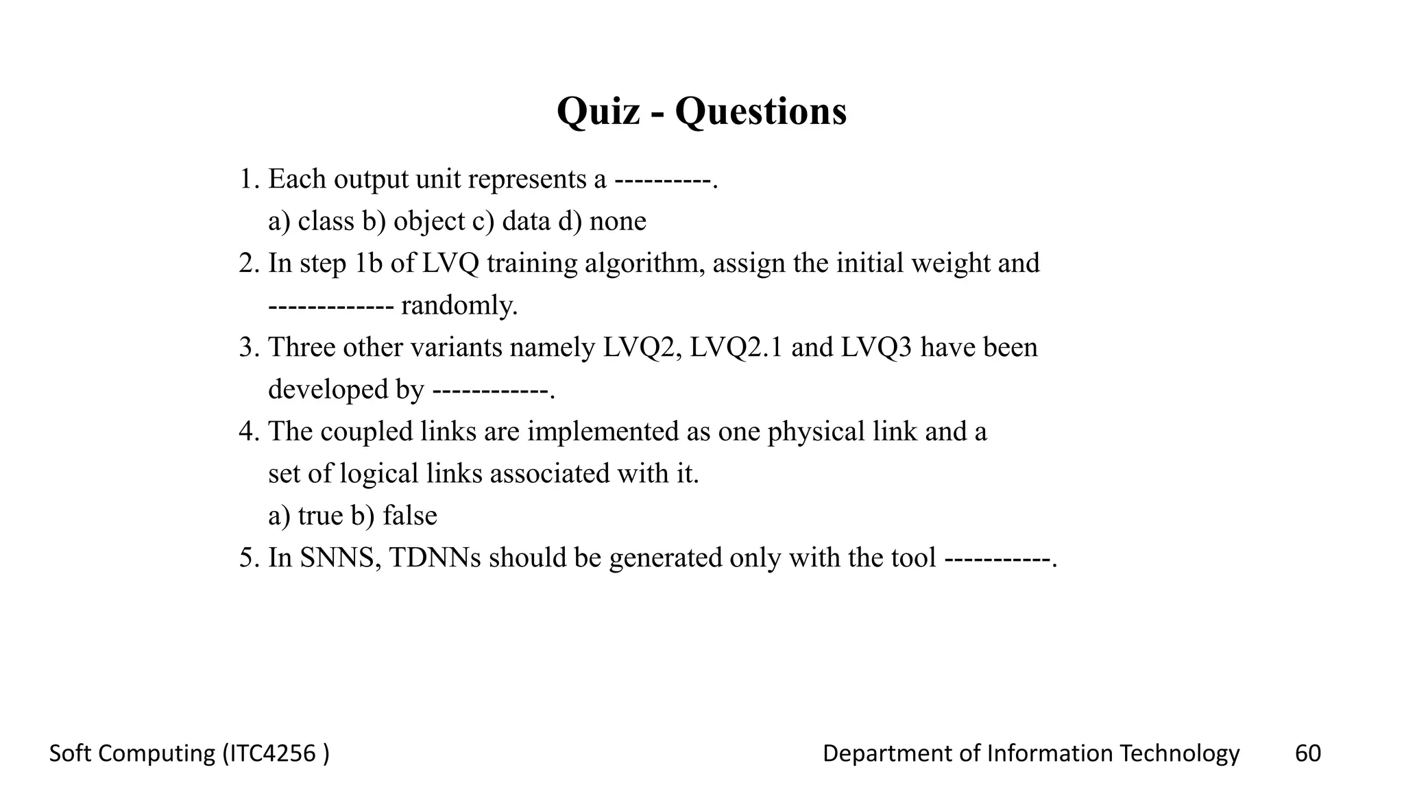 Department of Information Technology 60Soft Computing (ITC4256 )
Quiz - Questions
1. Each output unit represents a ----------.
a) class b) object c) data d) none
2. In step 1b of LVQ training algorithm, assign the initial weight and
------------- randomly.
3. Three other variants namely LVQ2, LVQ2.1 and LVQ3 have been
developed by ------------.
4. The coupled links are implemented as one physical link and a
set of logical links associated with it.
a) true b) false
5. In SNNS, TDNNs should be generated only with the tool -----------.
 
