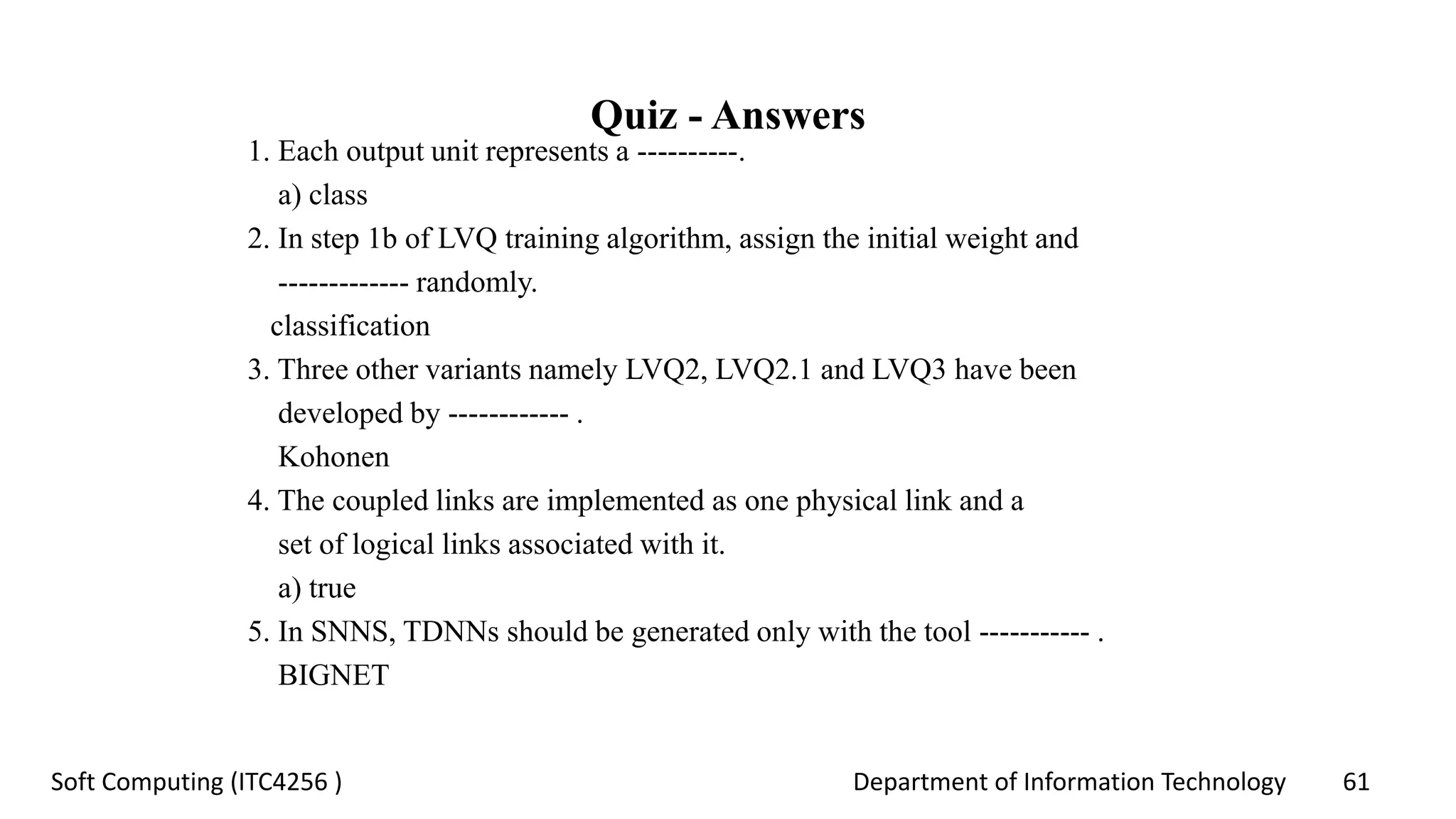 Department of Information Technology 61Soft Computing (ITC4256 )
Quiz - Answers
1. Each output unit represents a ----------.
a) class
2. In step 1b of LVQ training algorithm, assign the initial weight and
------------- randomly.
classification
3. Three other variants namely LVQ2, LVQ2.1 and LVQ3 have been
developed by ------------ .
Kohonen
4. The coupled links are implemented as one physical link and a
set of logical links associated with it.
a) true
5. In SNNS, TDNNs should be generated only with the tool ----------- .
BIGNET
 