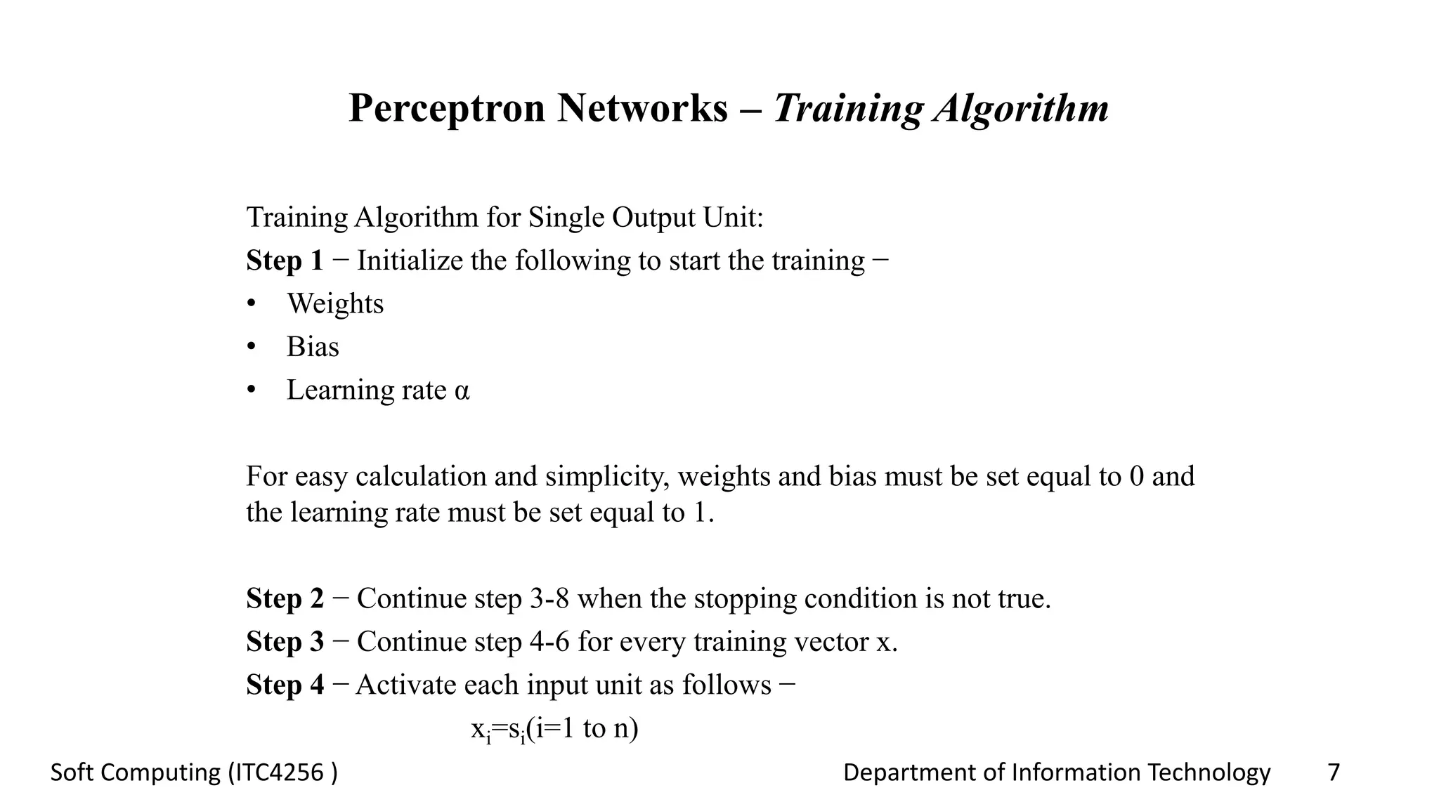 Department of Information Technology 7Soft Computing (ITC4256 )
Perceptron Networks – Training Algorithm
Training Algorithm for Single Output Unit:
Step 1 − Initialize the following to start the training −
• Weights
• Bias
• Learning rate α
For easy calculation and simplicity, weights and bias must be set equal to 0 and
the learning rate must be set equal to 1.
Step 2 − Continue step 3-8 when the stopping condition is not true.
Step 3 − Continue step 4-6 for every training vector x.
Step 4 − Activate each input unit as follows −
xi=si(i=1 to n)
 