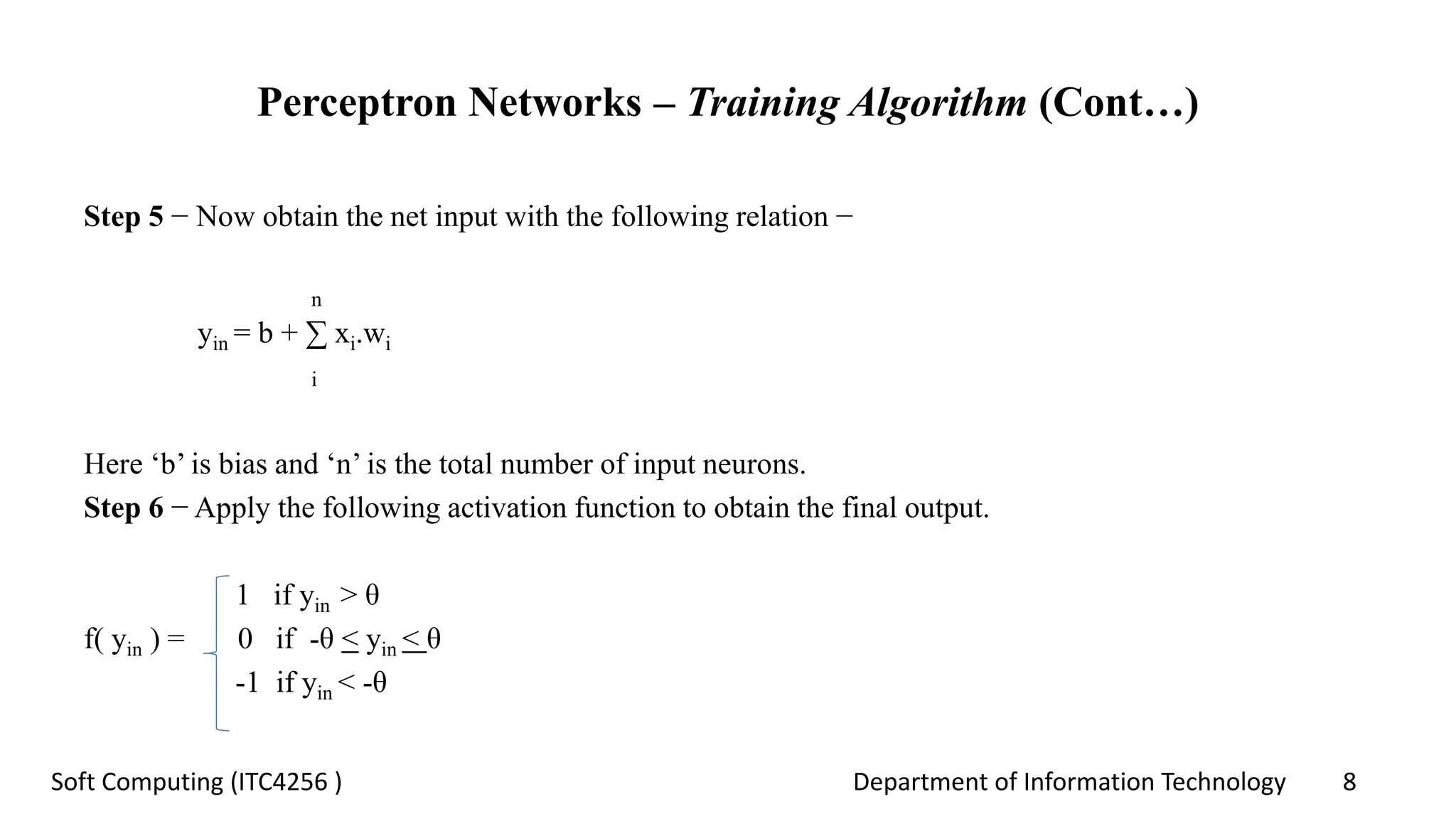 Department of Information Technology 8Soft Computing (ITC4256 )
Perceptron Networks – Training Algorithm (Cont…)
Step 5 − Now obtain the net input with the following relation −
n
yin = b + ∑ xi.wi
i
Here ‘b’ is bias and ‘n’ is the total number of input neurons.
Step 6 − Apply the following activation function to obtain the final output.
1 if yin > θ
f( yin ) = 0 if -θ < yin < θ
-1 if yin < -θ
 