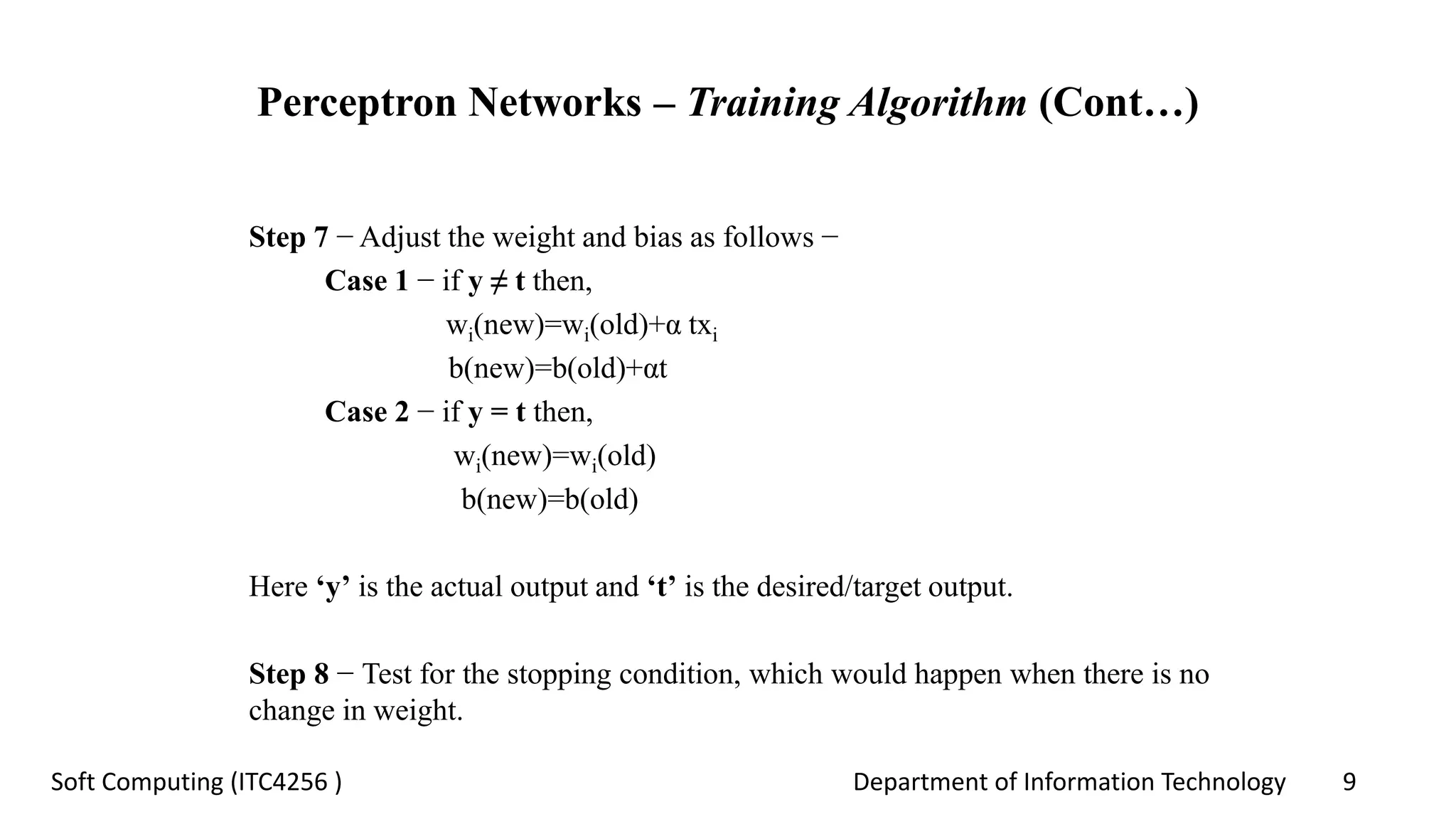 Department of Information Technology 9Soft Computing (ITC4256 )
Perceptron Networks – Training Algorithm (Cont…)
Step 7 − Adjust the weight and bias as follows −
Case 1 − if y ≠ t then,
wi(new)=wi(old)+α txi
b(new)=b(old)+αt
Case 2 − if y = t then,
wi(new)=wi(old)
b(new)=b(old)
Here ‘y’ is the actual output and ‘t’ is the desired/target output.
Step 8 − Test for the stopping condition, which would happen when there is no
change in weight.
 