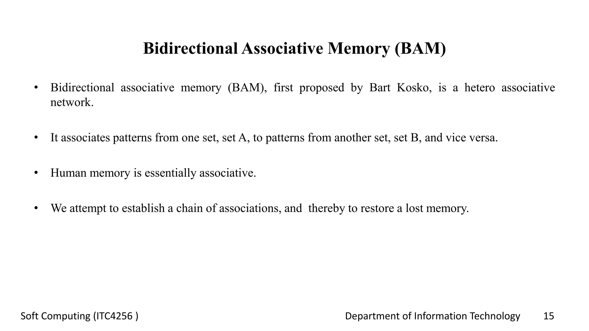 Department of Information Technology 15Soft Computing (ITC4256 )
Bidirectional Associative Memory (BAM)
• Bidirectional associative memory (BAM), first proposed by Bart Kosko, is a hetero associative
network.
• It associates patterns from one set, set A, to patterns from another set, set B, and vice versa.
• Human memory is essentially associative.
• We attempt to establish a chain of associations, and thereby to restore a lost memory.
 