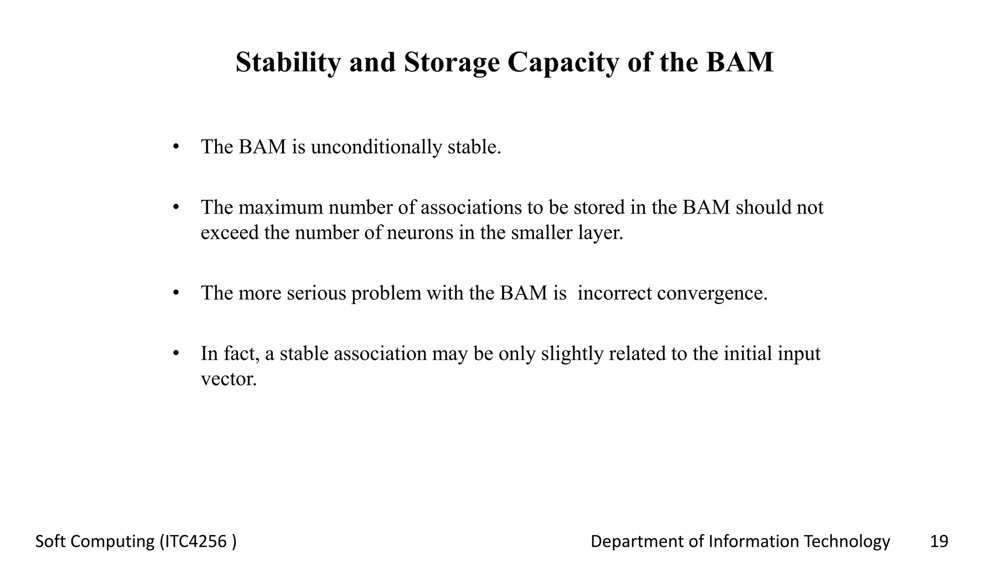 Department of Information Technology 19Soft Computing (ITC4256 )
Stability and Storage Capacity of the BAM
• The BAM is unconditionally stable.
• The maximum number of associations to be stored in the BAM should not
exceed the number of neurons in the smaller layer.
• The more serious problem with the BAM is incorrect convergence.
• In fact, a stable association may be only slightly related to the initial input
vector.
 