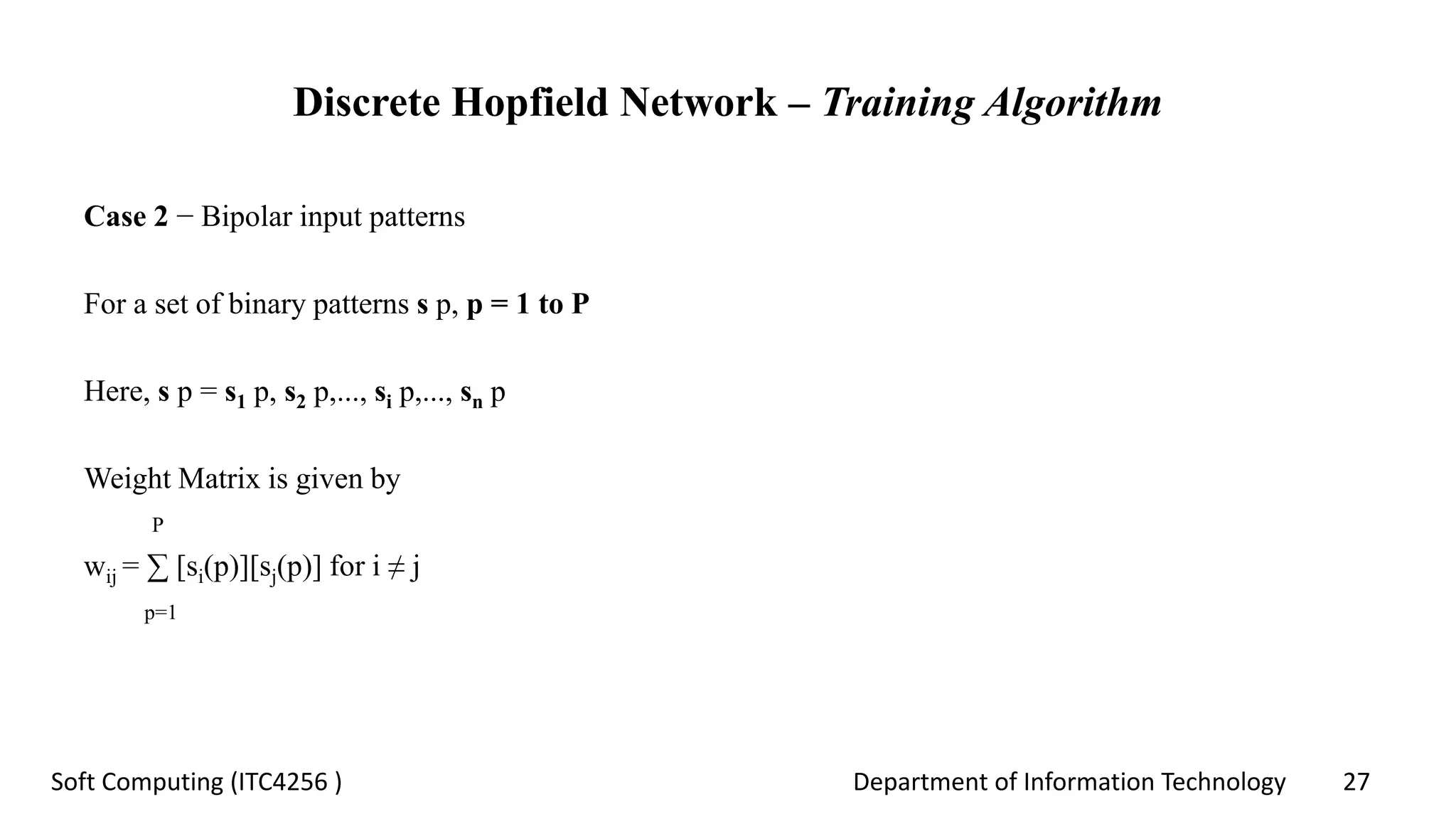 Department of Information Technology 27Soft Computing (ITC4256 )
Discrete Hopfield Network – Training Algorithm
Case 2 − Bipolar input patterns
For a set of binary patterns s p, p = 1 to P
Here, s p = s1 p, s2 p,..., si p,..., sn p
Weight Matrix is given by
P
wij = ∑ [si(p)][sj(p)] for i ≠ j
p=1
 