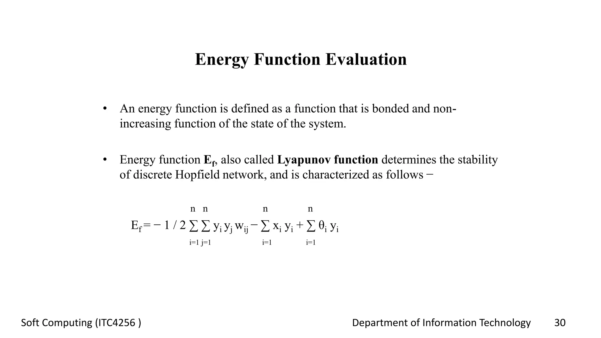 Department of Information Technology 30Soft Computing (ITC4256 )
Energy Function Evaluation
• An energy function is defined as a function that is bonded and non-
increasing function of the state of the system.
• Energy function Ef, also called Lyapunov function determines the stability
of discrete Hopfield network, and is characterized as follows −
n n n n
Ef = − 1 / 2 ∑ ∑ yi yj wij − ∑ xi yi + ∑ θi yi
i=1 j=1 i=1 i=1
 