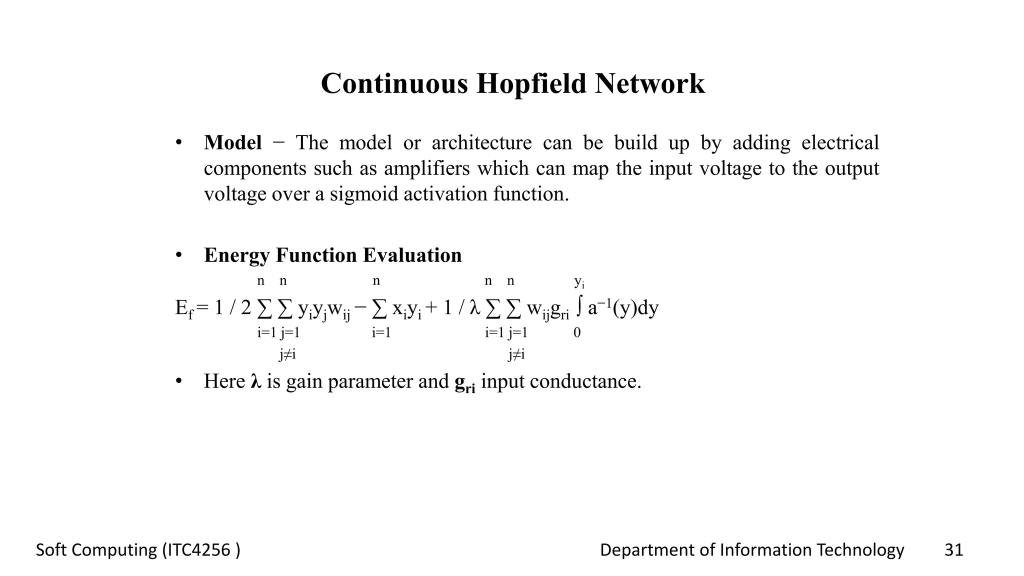 Department of Information Technology 31Soft Computing (ITC4256 )
Continuous Hopfield Network
• Model − The model or architecture can be build up by adding electrical
components such as amplifiers which can map the input voltage to the output
voltage over a sigmoid activation function.
• Energy Function Evaluation
n n n n n yi
Ef = 1 / 2 ∑ ∑ yiyjwij − ∑ xiyi + 1 / λ ∑ ∑ wijgri ∫ a−1(y)dy
i=1 j=1 i=1 i=1 j=1 0
j≠i j≠i
• Here λ is gain parameter and gri input conductance.
 