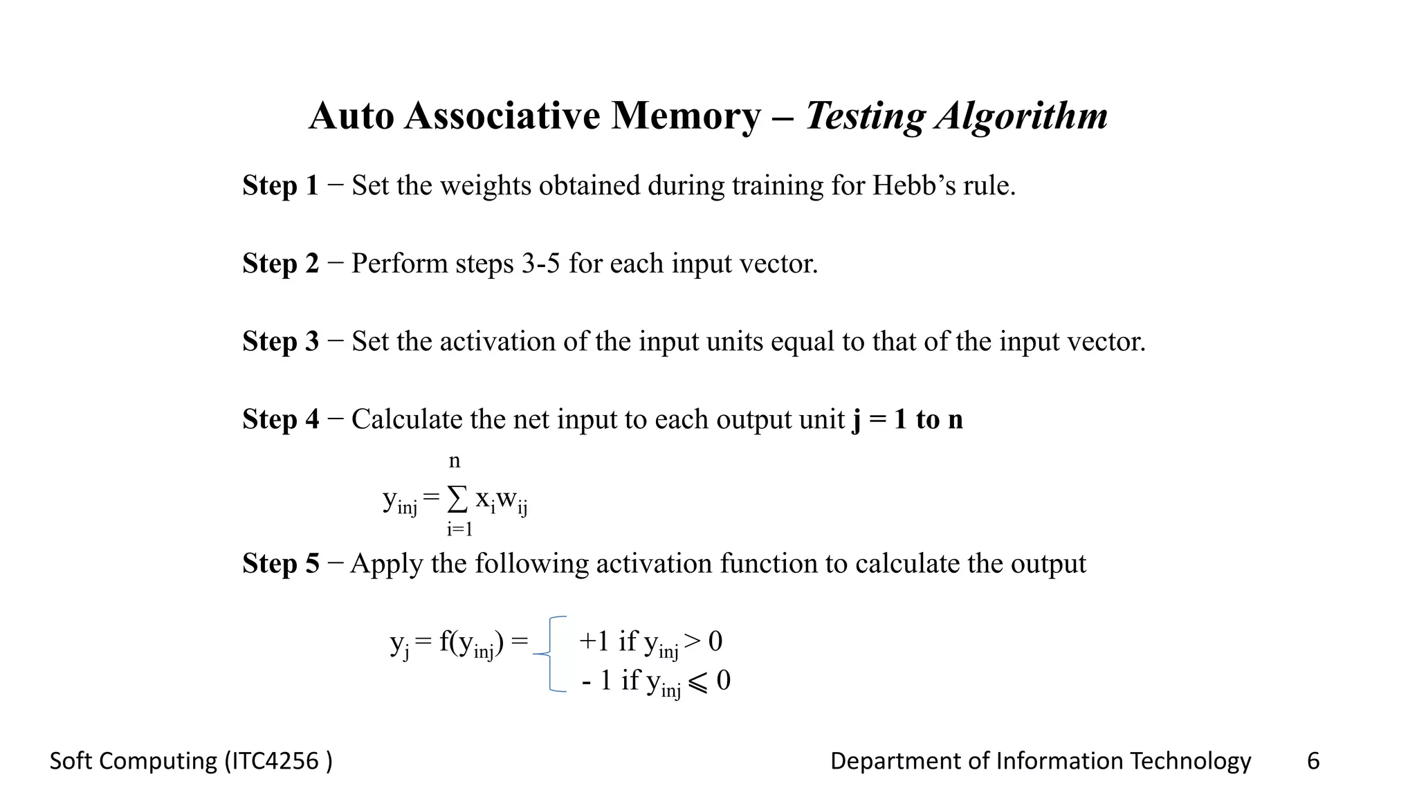 Department of Information Technology 6Soft Computing (ITC4256 )
Auto Associative Memory – Testing Algorithm
Step 1 − Set the weights obtained during training for Hebb’s rule.
Step 2 − Perform steps 3-5 for each input vector.
Step 3 − Set the activation of the input units equal to that of the input vector.
Step 4 − Calculate the net input to each output unit j = 1 to n
n
yinj = ∑ xiwij
i=1
Step 5 − Apply the following activation function to calculate the output
yj = f(yinj) = +1 if yinj > 0
- 1 if yinj ⩽ 0
 