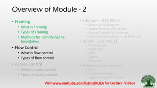 Overview of Module - 2
• Framing
• What is Framing
• Types of Framing
• Methods for identifying the
boundaries
• Flow Control
• What is flow control
• Types of flow control
• Access Control
• What is access control
• Types of access control
• Ethernet – IEEE 802.3
• Evolution of Ethernet
• Frame Format of Ethernet
• Access Control for Ethernet
• Performance Evaluation of Ethernet
• WLAN – IEEE 802.11
• Architecture
• Bluetooth
• WIFI
• Zigbee
• 6LowPan
• Network Layer Services
• IPv4
• Packet switching
• Network Layer Protocols
Visit www.youtube.com/GURUKULA for Lecture Videos
 