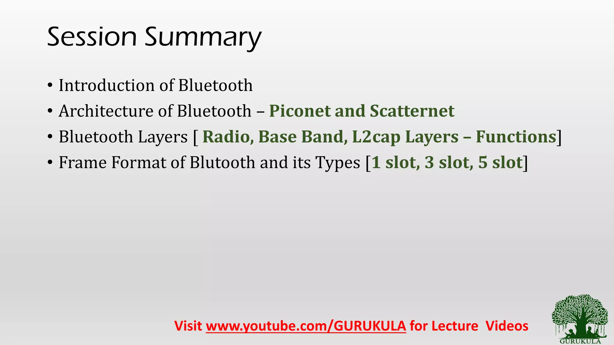 Session Summary
• Introduction of Bluetooth
• Architecture of Bluetooth – Piconet and Scatternet
• Bluetooth Layers [ Radio, Base Band, L2cap Layers – Functions]
• Frame Format of Blutooth and its Types [1 slot, 3 slot, 5 slot]
Visit www.youtube.com/GURUKULA for Lecture Videos
 