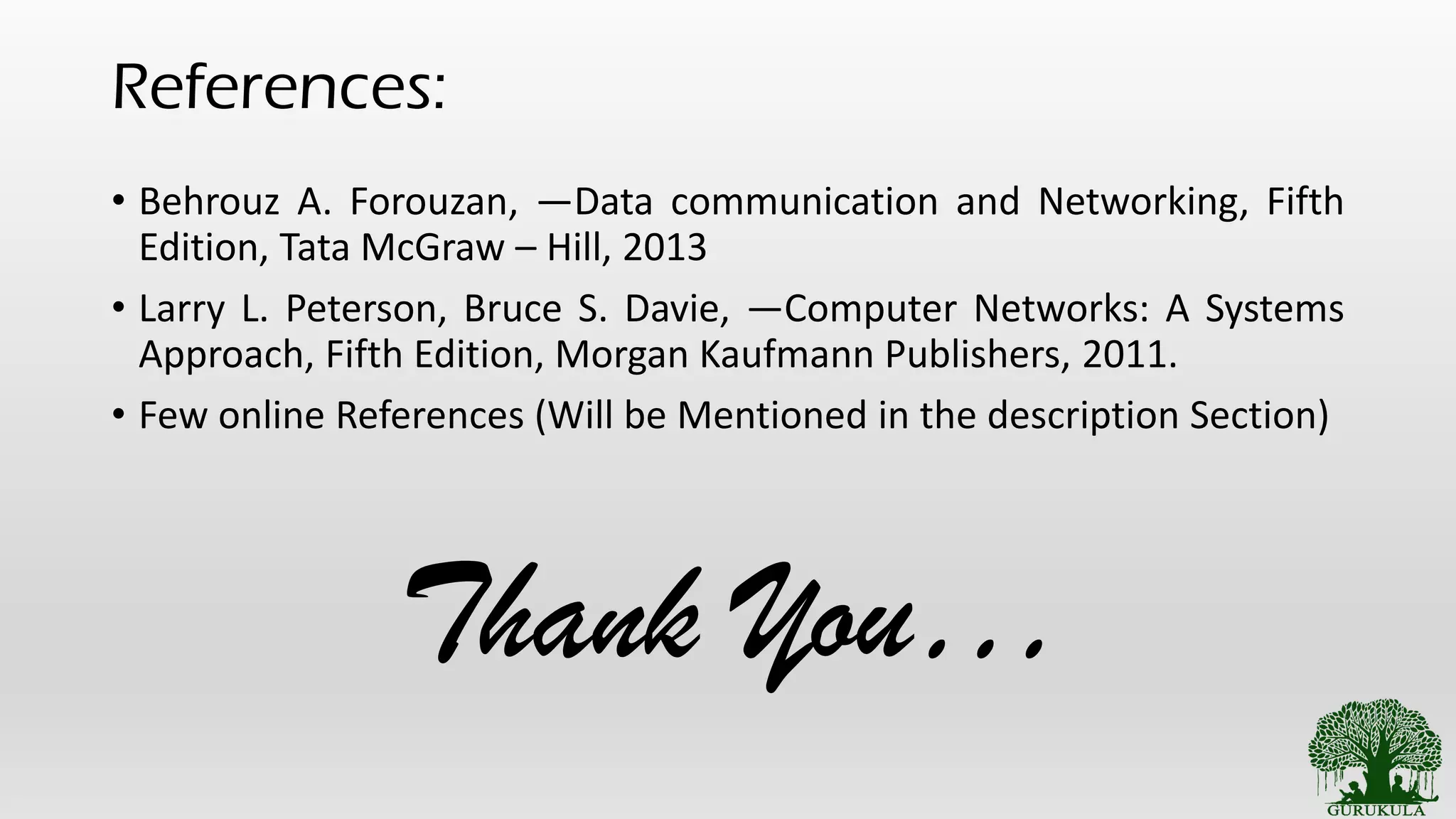 References:
• Behrouz A. Forouzan, ―Data communication and Networking, Fifth
Edition, Tata McGraw – Hill, 2013
• Larry L. Peterson, Bruce S. Davie, ―Computer Networks: A Systems
Approach, Fifth Edition, Morgan Kaufmann Publishers, 2011.
• Few online References (Will be Mentioned in the description Section)
Thank You…
 