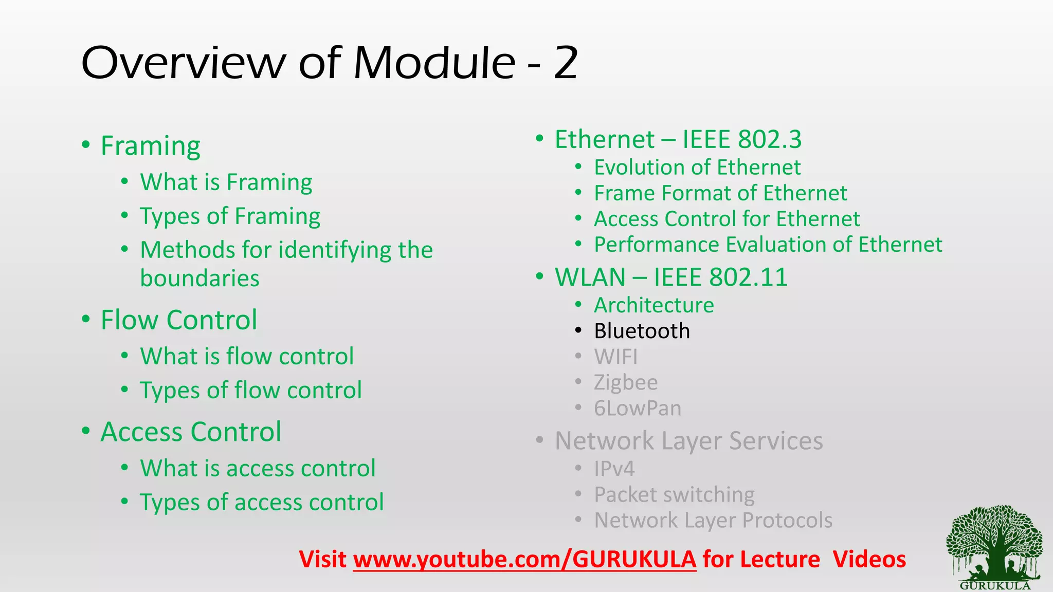 Overview of Module - 2
• Framing
• What is Framing
• Types of Framing
• Methods for identifying the
boundaries
• Flow Control
• What is flow control
• Types of flow control
• Access Control
• What is access control
• Types of access control
• Ethernet – IEEE 802.3
• Evolution of Ethernet
• Frame Format of Ethernet
• Access Control for Ethernet
• Performance Evaluation of Ethernet
• WLAN – IEEE 802.11
• Architecture
• Bluetooth
• WIFI
• Zigbee
• 6LowPan
• Network Layer Services
• IPv4
• Packet switching
• Network Layer Protocols
Visit www.youtube.com/GURUKULA for Lecture Videos
 