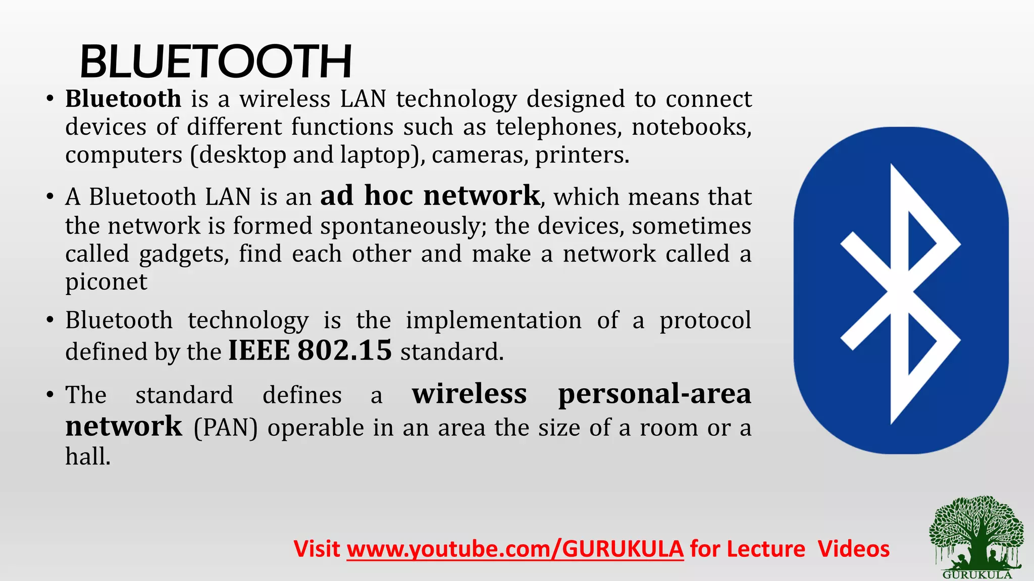 BLUETOOTH
• Bluetooth is a wireless LAN technology designed to connect
devices of different functions such as telephones, notebooks,
computers (desktop and laptop), cameras, printers.
• A Bluetooth LAN is an ad hoc network, which means that
the network is formed spontaneously; the devices, sometimes
called gadgets, find each other and make a network called a
piconet
• Bluetooth technology is the implementation of a protocol
defined by the IEEE 802.15 standard.
• The standard defines a wireless personal-area
network (PAN) operable in an area the size of a room or a
hall.
Visit www.youtube.com/GURUKULA for Lecture Videos
 