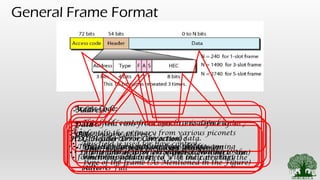 General Frame Format
Access Code:
• This field contains a synchronisation bits to
identify the primary from various piconets
• The secondary stations uses this bits to
synchronise their speed with their primary
station
Address:
• This field runs from 000 – 111 to define up to 7
secondary address.
• 000 – represents broadcast address.
Type:
• This field represents the type of data coming
form the upper layer
F :
• This field is used for flow control
• When this field is set to “1” it indicates that the
buffer is Full
A :
• This field is used for Acknowledgement
S :
• This field is used for Sequence Number
HEC (Header Error Correction) :
• This field is used for error detection (Check Sum)
Data :
• This field carries the actual data.
• The length of this field varies according to the
type of the frame (As Mentioned in the Figure)
 