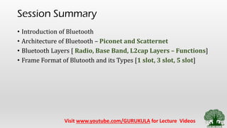 Session Summary
• Introduction of Bluetooth
• Architecture of Bluetooth – Piconet and Scatternet
• Bluetooth Layers [ Radio, Base Band, L2cap Layers – Functions]
• Frame Format of Blutooth and its Types [1 slot, 3 slot, 5 slot]
Visit www.youtube.com/GURUKULA for Lecture Videos
 