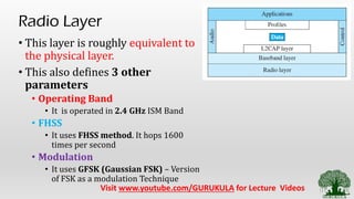 Radio Layer
• This layer is roughly equivalent to
the physical layer.
• This also defines 3 other
parameters
• Operating Band
• It is operated in 2.4 GHz ISM Band
• FHSS
• It uses FHSS method. It hops 1600
times per second
• Modulation
• It uses GFSK (Gaussian FSK) – Version
of FSK as a modulation Technique
Visit www.youtube.com/GURUKULA for Lecture Videos
 