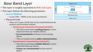 Base Band Layer
• This layer is roughly equivalent to MAC Sub Layer.
• This layer defines the following parameters
• Access Method
• It uses TDD – TDMA as the access mechanism
• Physical Link
• There are 2 types of link that can be created between the
primary and secondary stations
• Synchronous Connection Oriented Link (SCL)
• This link is used when avoiding latency is more
important than any reliable delivery.
• No retransmission of frames occurs during
failure
• They are mainly used in audio communications
• Asynchronous Connectionless Link (ACL)
• This link is used when reliable delivery is more
important than any latency.
• Frames are retransmitted on the event of
failure.
 