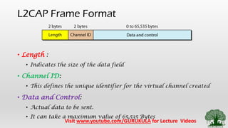 L2CAP Frame Format
• Length :
• Indicates the size of the data field
• Channel ID:
• This defines the unique identifier for the virtual channel created
• Data and Control:
• Actual data to be sent.
• It can take a maximum value of 65,535 Bytes
Visit www.youtube.com/GURUKULA for Lecture Videos
 