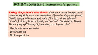 PATIENT COUNSELING- Instructions for patient
Easing the pain of a sore throat: Suck on a throat lozenge, hard
candy or popsicle; take acetaminophen (Tylenol or ibuprofen (Advil);
(Advil); gargle with warm salt water (1/4 tsp. salt per glass of
of water); drink plenty of liquids; and eat soft, bland foods. Throat
Throat sprays (Chloraseptic) can also provide pain relief
• Gargle with warm salt water
• Drink warm tea
• Suck on popsicles
 