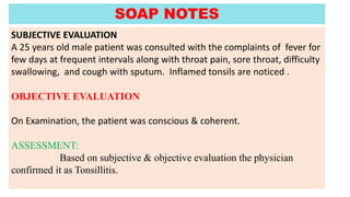 SUBJECTIVE EVALUATION
A 25 years old male patient was consulted with the complaints of fever for
few days at frequent intervals along with throat pain, sore throat, difficulty
swallowing, and cough with sputum. Inflamed tonsils are noticed .
OBJECTIVE EVALUATION
On Examination, the patient was conscious & coherent.
ASSESSMENT:
Based on subjective & objective evaluation the physician
confirmed it as Tonsillitis.
SOAP NOTES
 