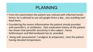 • From the examination the patient was noticed with inflamed tonsils
hence, he is advised to use salt gargle thrice a day , also avoiding cool
food items .
• Considering the severe inflammation the patient should provided
with penicillin's, or antibiotics . Past medication history of the patient
has shown that penicillin sensitivity in the subject , hence
Azithromycin and Metronidazole has to provided.
• Along with paracetamol [ analgesic & antipyretic] , here the patient
having elevated temperature.
PLANNING
 
