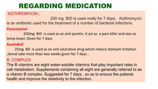 REGARDING MEDICATION
AZITHROMYCIN ;
250 mg BID is used orally for 7 days, Azithromycin
is an antibiotic used for the treatment of a number of bacterial infections.
Paracetamol
650mg BID is used as an anti-pyretic. It act as a pain killer and also as
temp lower. Given for 7 days
RanitidinE
25mg BD is used as an anti-ulcerative drug which reduce stomach irritation
,donot take more than two weeks given for 7 days .
B. COMPLEX
The B vitamins are eight water-soluble vitamins that play important roles in
cell metabolism. Supplements containing all eight are generally referred to as
a vitamin B complex. Suggested for 7 days , so as to ensure the patients
health and improve the resistivity to the infection.
 