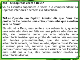 244 – Os Espíritos veem a Deus?
Só os Espíritos superiores o veem e o compreendem; os
Espíritos inferiores o sentem e o adivinham.
244.a) Quando um Espírito inferior diz que Deus lhe
proíbe ou lhe permite uma coisa, como sabe que a ordem
vem de Deus?
Ele não vê a Deus, mas sente a sua soberania e, quando
uma coisa não deve ser feita ou uma palavra não deve ser
dita, ele pressente como por uma intuição, uma
advertência invisível que o proíbe de fazê-lo. Vós mesmos
não tendes pressentimentos, que são como uma
advertência secreta, de fazer, ou não, alguma coisa? Ocorre
o mesmo para nós, somente que num grau superior,
porque como compreendes, sendo a essência dos Espíritos
mais sutil que a tua, eles podem melhor receber as
advertências divinas. 10
 