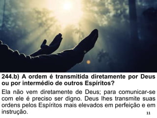244.b) A ordem é transmitida diretamente por Deus
ou por intermédio de outros Espíritos?
Ela não vem diretamente de Deus; para comunicar-se
com ele é preciso ser digno. Deus lhes transmite suas
ordens pelos Espíritos mais elevados em perfeição e em
instrução. 11
 