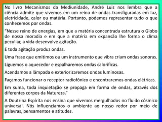 13
No livro Mecanismos da Mediunidade, André Luiz nos lembra que a
ciência admite que vivemos em um reino de ondas transfiguradas em luz,
eletricidade, calor ou matéria. Portanto, podemos representar tudo o que
conhecemos por ondas.
“Nesse reino de energias, em que a matéria concentrada estrutura o Globo
de nossa moradia e em que a matéria em expansão lhe forma o clima
peculiar, a vida desenvolve agitação.
E toda agitação produz ondas.
Uma frase que emitimos ou um instrumento que vibra criam ondas sonoras.
Liguemos o aquecedor e espalharemos ondas caloríficas.
Acendamos a lâmpada e exteriorizaremos ondas luminosas.
Façamos funcionar o receptor radiofônico e encontraremos ondas elétricas.
Em suma, toda inquietação se propaga em forma de ondas, através dos
diferentes corpos da Natureza.”
A Doutrina Espírita nos ensina que vivemos mergulhados no fluido cósmico
universal. Nós influenciamos o ambiente ao nosso redor por meio de
palavras, pensamentos e atitudes.
 