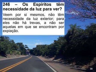 246 – Os Espíritos têm
necessidade da luz para ver?
Veem por si mesmos, não têm
necessidade da luz exterior; para
eles não há trevas, a não ser
aquelas em que se encontram por
expiação.
16
 