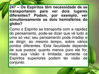 247 – Os Espíritos têm necessidade de se
transportarem para ver dois lugares
diferentes? Podem, por exemplo, ver
simultaneamente os dois hemisférios do
globo?
Como o Espírito se transporta com a rapidez
do pensamento, pode-se dizer que vê tudo a
uma só vez; seu pensamento pode irradiar e
se dirigir, ao mesmo tempo, sobre vários
pontos diferentes. Esta faculdade depende
de sua pureza: quanto menos puro ele for,
mais sua visão é limitada; somente os
Espíritos superiores podem ter visão de
conjunto.
17
 