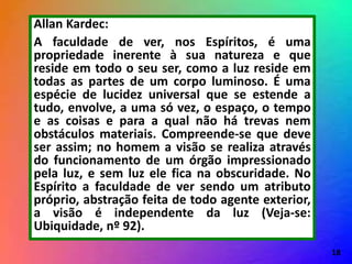 Allan Kardec:
A faculdade de ver, nos Espíritos, é uma
propriedade inerente à sua natureza e que
reside em todo o seu ser, como a luz reside em
todas as partes de um corpo luminoso. É uma
espécie de lucidez universal que se estende a
tudo, envolve, a uma só vez, o espaço, o tempo
e as coisas e para a qual não há trevas nem
obstáculos materiais. Compreende-se que deve
ser assim; no homem a visão se realiza através
do funcionamento de um órgão impressionado
pela luz, e sem luz ele fica na obscuridade. No
Espírito a faculdade de ver sendo um atributo
próprio, abstração feita de todo agente exterior,
a visão é independente da luz (Veja-se:
Ubiquidade, nº 92).
18
 