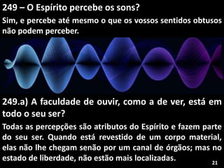 249 – O Espírito percebe os sons?
Sim, e percebe até mesmo o que os vossos sentidos obtusos
não podem perceber.
249.a) A faculdade de ouvir, como a de ver, está em
todo o seu ser?
Todas as percepções são atributos do Espírito e fazem parte
do seu ser. Quando está revestido de um corpo material,
elas não lhe chegam senão por um canal de órgãos; mas no
estado de liberdade, não estão mais localizadas. 21
 