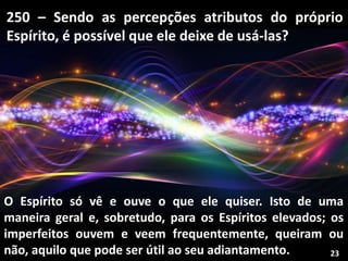 250 – Sendo as percepções atributos do próprio
Espírito, é possível que ele deixe de usá-las?
O Espírito só vê e ouve o que ele quiser. Isto de uma
maneira geral e, sobretudo, para os Espíritos elevados; os
imperfeitos ouvem e veem frequentemente, queiram ou
não, aquilo que pode ser útil ao seu adiantamento. 23
 