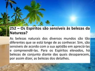 252 – Os Espíritos são sensíveis às belezas da
Natureza?
As belezas naturais dos diversos mundos são tão
diferentes que se está longe de as conhecer. Sim, são
sensíveis de acordo com a sua aptidão em apreciá-las
e compreendê-las. Para os Espíritos elevados, há
belezas de conjunto diante das quais desaparecem,
por assim dizer, as belezas dos detalhes.
25
 