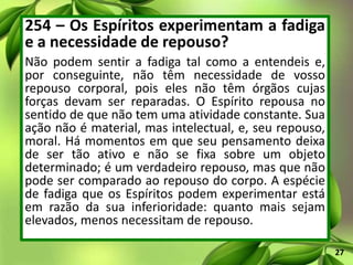 254 – Os Espíritos experimentam a fadiga
e a necessidade de repouso?
Não podem sentir a fadiga tal como a entendeis e,
por conseguinte, não têm necessidade de vosso
repouso corporal, pois eles não têm órgãos cujas
forças devam ser reparadas. O Espírito repousa no
sentido de que não tem uma atividade constante. Sua
ação não é material, mas intelectual, e, seu repouso,
moral. Há momentos em que seu pensamento deixa
de ser tão ativo e não se fixa sobre um objeto
determinado; é um verdadeiro repouso, mas que não
pode ser comparado ao repouso do corpo. A espécie
de fadiga que os Espíritos podem experimentar está
em razão da sua inferioridade: quanto mais sejam
elevados, menos necessitam de repouso.
27
 