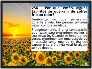 256 – Por que, então, alguns
Espíritos se queixam de sofrer
frio ou calor?
Lembrança do que padeceram
durante a vida, tão penosa, algumas
vezes, como a realidade.
Frequentemente, é uma comparação
que fazem para exprimirem melhor a
sua situação. Quando se lembram do
corpo, experimentam uma espécie de
impressão como quando se tira um
capote e se crê ainda vesti-lo algum
tempo depois.
29
 