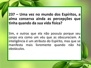 237 – Uma vez no mundo dos Espíritos, a
alma conserva ainda as percepções que
tinha quando da sua vida física?
Sim, e outras que ela não possuía porque seu
corpo era como um véu que as obscureciam. A
inteligência é um atributo do Espírito, mas que se
manifesta mais livremente quando não há
obstáculos.
3
 