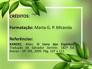CRÉDITOS:
Formatação: Marta G. P. Miranda
Referências:
KARDEC, Allan. O Livro dos Espíritos.
Tradução de Salvador Gentile. 182ª Ed.
Araras – SP: IDE, 2009. Pág. 107 a 111.
30
 