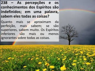 238 – As percepções e os
conhecimentos dos Espíritos são
indefinidos; em uma palavra,
sabem eles todas as coisas?
Quanto mais se aproximam da
perfeição, mais sabem; se são
superiores, sabem muito. Os Espíritos
inferiores são mais ou menos
ignorantes sobre todas as coisas.
4
 