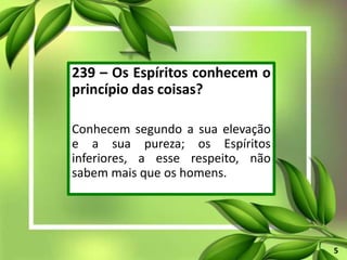 239 – Os Espíritos conhecem o
princípio das coisas?
Conhecem segundo a sua elevação
e a sua pureza; os Espíritos
inferiores, a esse respeito, não
sabem mais que os homens.
5
 
