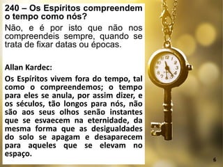 240 – Os Espíritos compreendem
o tempo como nós?
Não, e é por isto que não nos
compreendeis sempre, quando se
trata de fixar datas ou épocas.
Allan Kardec:
Os Espíritos vivem fora do tempo, tal
como o compreendemos; o tempo
para eles se anula, por assim dizer, e
os séculos, tão longos para nós, não
são aos seus olhos senão instantes
que se esvaecem na eternidade, da
mesma forma que as desigualdades
do solo se apagam e desaparecem
para aqueles que se elevam no
espaço.
6
 