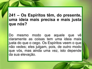 241 – Os Espíritos têm, do presente,
uma ideia mais precisa e mais justa
que nós?
Do mesmo modo que aquele que vê
claramente as coisas tem uma ideia mais
justa do que o cego. Os Espíritos veem o que
não vedes; eles julgam, pois, de outro modo
que vós, mas ainda uma vez, isto depende
da sua elevação.
7
 