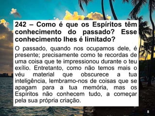 242 – Como é que os Espíritos têm
conhecimento do passado? Esse
conhecimento lhes é limitado?
O passado, quando nos ocupamos dele, é
presente; precisamente como te recordas de
uma coisa que te impressionou durante o teu
exílio. Entretanto, como não temos mais o
véu material que obscurece a tua
inteligência, lembramo-nos de coisas que se
apagam para a tua memória, mas os
Espíritos não conhecem tudo, a começar
pela sua própria criação.
8
 