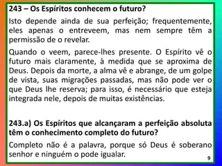 243 – Os Espíritos conhecem o futuro?
Isto depende ainda de sua perfeição; frequentemente,
eles apenas o entreveem, mas nem sempre têm a
permissão de o revelar.
Quando o veem, parece-lhes presente. O Espírito vê o
futuro mais claramente, à medida que se aproxima de
Deus. Depois da morte, a alma vê e abrange, de um golpe
de vista, suas migrações passadas, mas não pode ver o
que Deus lhe reserva; para isso, é necessário que esteja
integrada nele, depois de muitas existências.
243.a) Os Espíritos que alcançaram a perfeição absoluta
têm o conhecimento completo do futuro?
Completo não é a palavra, porque só Deus é soberano
senhor e ninguém o pode igualar. 9
 