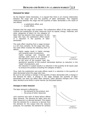 DEMAND AND SUPPLY IN A LABOUR MARKET 2.3
1
Demand for labor
As the diagram below illustrates, it is argued that there is an inverse relationship
between the wage rate and the quantity of labor demanded. This negative
relationship between the wage and the quantity of labor demanded is the result of
two effects:
o a substitution effect, and
o a scale effect.
Suppose that the wage rate increases. The substitution effect of the wage increase
involves the substitution of other resources (such as capital, energy, materials, and
other categories of labor) for the category of
labor that has become more expensive. As the
wage rate rises, the substitution effect results
in a reduction in the quantity of labor
demanded.
The scale effect resulting from a wage increase
is a bit more complex. As the wage rate rises,
the scale effect involves the following chain of
effects:
higher wages result in higher average
and marginal costs of production,
higher average and marginal and
average costs result in an increase in
the equilibrium price of the product,
as the price of the product rises, the
equilibrium quantity of the product demanded declines (a reduction in the
"scale" of production), and
the reduction in output results in a reduction in the quantity of all inputs used
to produce this product (including this category of labor).
Thus, both the substitution and scale effects result in a reduction in the quantity of
labor demanded when the wage rate rises.
Be sure to not confuse a change in the quantity of labor demanded with a change in
the demand for labor. A change in the wage changes the quantity of labor
demanded, but does not affect labor demand. Labor demand changes only if the
labor demand curve shifts in some manner (as discussed below).
Changes in labor demand
The labor demand is affected by:
o the demand for the product, and
o the prices of other resources.
Let's examine how each of these factors affects
labor demand. The demand for labor (and any
other resource) is a derived demand. This means
that the demand for a resource is derived from
the demand for the output that the resource
produces. For example, the demand for workers
 