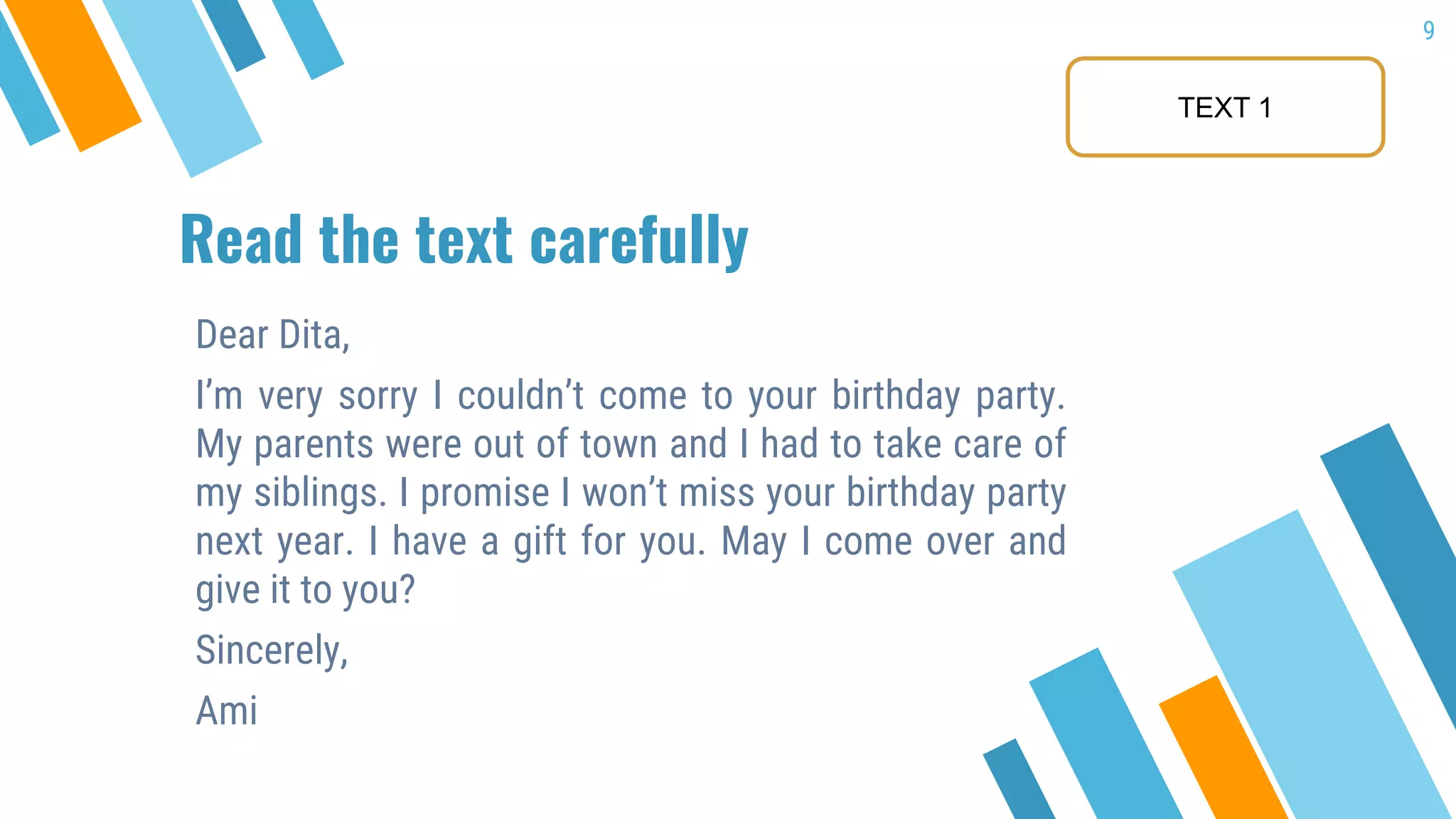 Read the text carefully
Dear Dita,
I’m very sorry I couldn’t come to your birthday party.
My parents were out of town and I had to take care of
my siblings. I promise I won’t miss your birthday party
next year. I have a gift for you. May I come over and
give it to you?
Sincerely,
Ami
9
TEXT 1
 