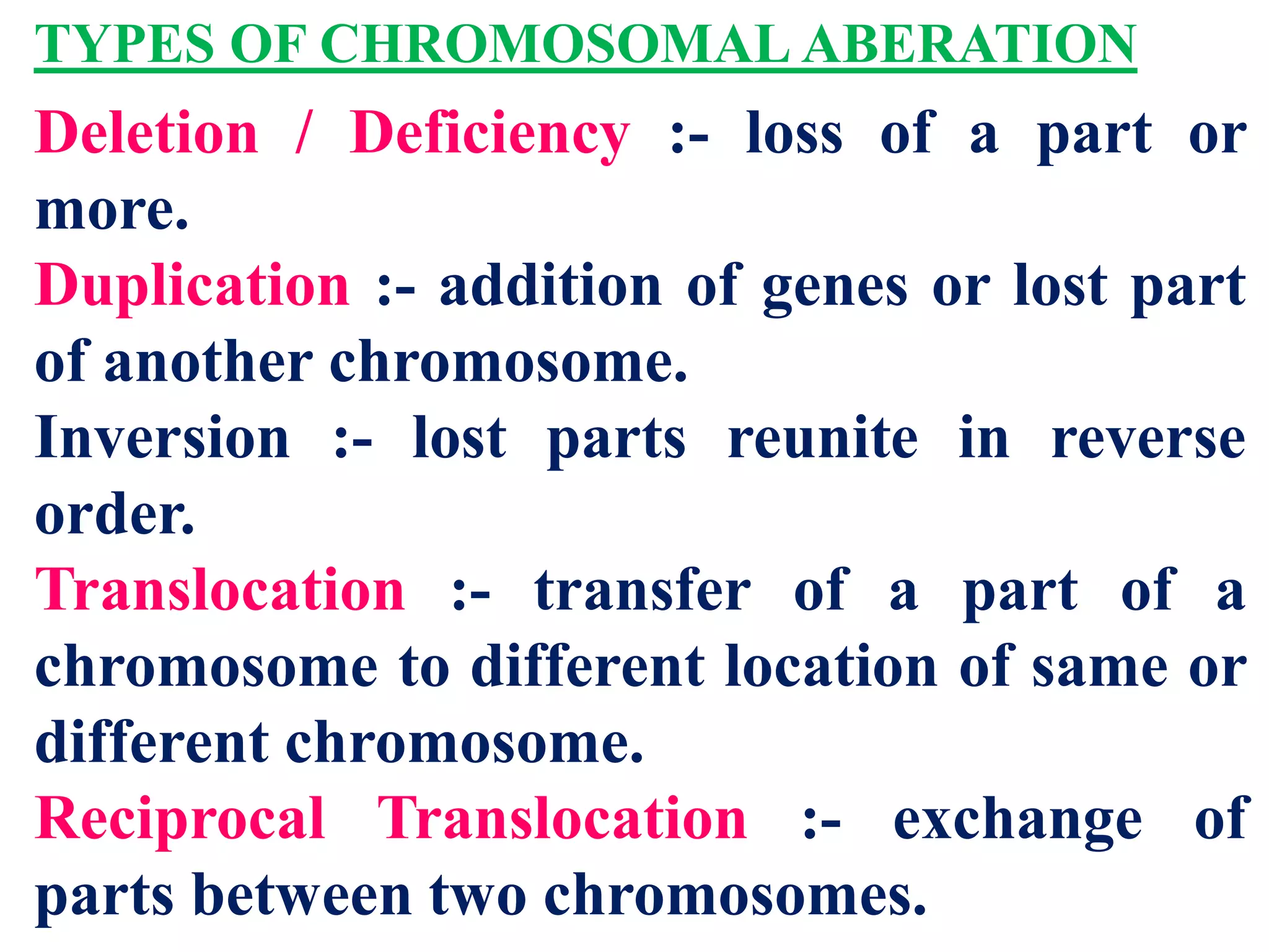 TYPES OF CHROMOSOMAL ABERATION
Deletion / Deficiency :- loss of a part or
more.
Duplication :- addition of genes or lost part
of another chromosome.
Inversion :- lost parts reunite in reverse
order.
Translocation :- transfer of a part of a
chromosome to different location of same or
different chromosome.
Reciprocal Translocation :- exchange of
parts between two chromosomes.
 