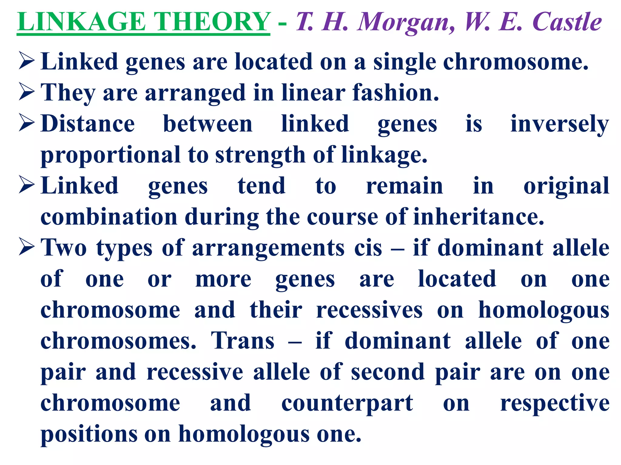 LINKAGE THEORY - T. H. Morgan, W. E. Castle
Linked genes are located on a single chromosome.
They are arranged in linear fashion.
Distance between linked genes is inversely
proportional to strength of linkage.
Linked genes tend to remain in original
combination during the course of inheritance.
Two types of arrangements cis – if dominant allele
of one or more genes are located on one
chromosome and their recessives on homologous
chromosomes. Trans – if dominant allele of one
pair and recessive allele of second pair are on one
chromosome and counterpart on respective
positions on homologous one.
 