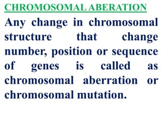 CHROMOSOMAL ABERATION
Any change in chromosomal
structure that change
number, position or sequence
of genes is called as
chromosomal aberration or
chromosomal mutation.
 