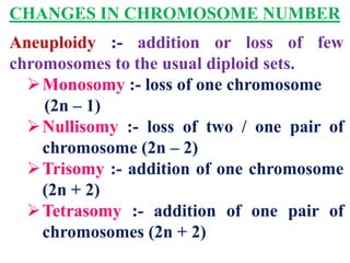 CHANGES IN CHROMOSOME NUMBER
Aneuploidy :- addition or loss of few
chromosomes to the usual diploid sets.
Monosomy :- loss of one chromosome
(2n – 1)
Nullisomy :- loss of two / one pair of
chromosome (2n – 2)
Trisomy :- addition of one chromosome
(2n + 2)
Tetrasomy :- addition of one pair of
chromosomes (2n + 2)
 